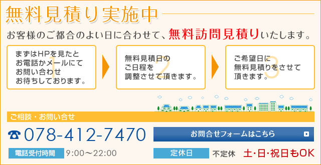 無料見積り実施中　お客様のご都合のよい日に合わせて、無料訪問見積りいたします。　まずはHPを見たとお電話かメールにてお問い合わせお待ちしております。無料見積日のご日程を調整させて頂きます。ご希望日に無料見積りをさせて頂きます。ご相談・お問い合せ　078-412-7470　お問い合せフォームはこちら　電話受付時間 9:00～22:00　定休日　不定休　土・日・祝日もOK