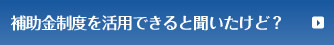 補助金制度を活用できると聞いたけど？
