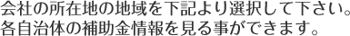 会社の所在地の地域を下記より選択して下さい。 各自治体の補助金情報を見る事ができます。