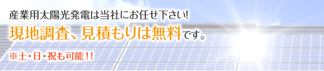 産業用太陽光発電は当社にお任せ下さい！ 現地調査、見積もりは無料です。※土・日・祝も可能！！