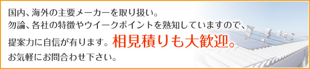 国内、海外の主要メーカーを取り扱い。 勿論、各社の特徴やウイークポイントを熟知していますので、 提案力に自信が有ります。相見積りも大歓迎。お気軽にお問合わせ下さい。