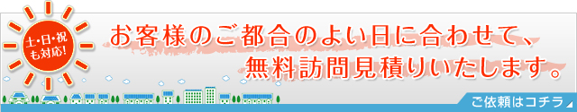 土・日・祝 も対応！お客様のご都合のよい日に合わせて、 無料訪問見積りいたします。ご依頼はコチラ